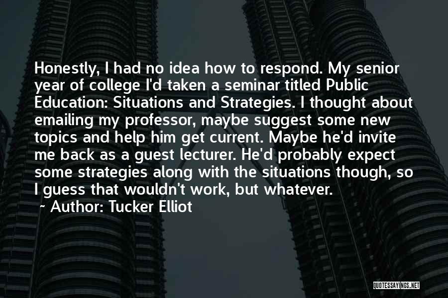 Tucker Elliot Quotes: Honestly, I Had No Idea How To Respond. My Senior Year Of College I'd Taken A Seminar Titled Public Education: