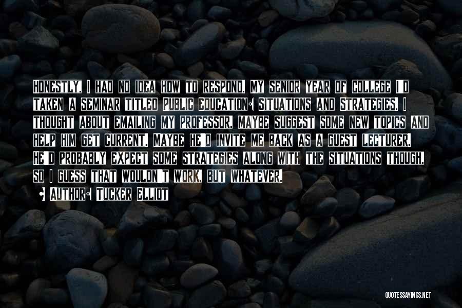 Tucker Elliot Quotes: Honestly, I Had No Idea How To Respond. My Senior Year Of College I'd Taken A Seminar Titled Public Education: