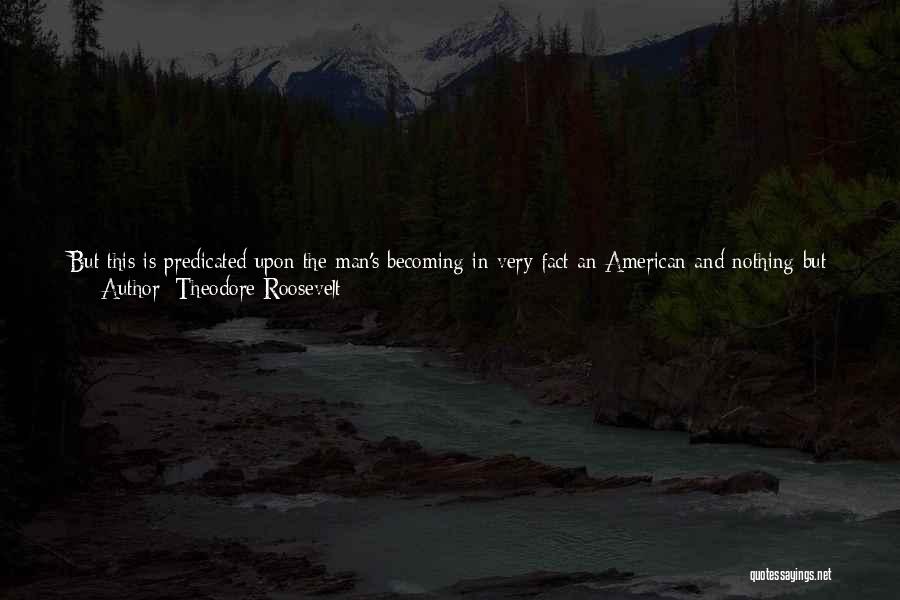 Theodore Roosevelt Quotes: But This Is Predicated Upon The Man's Becoming In Very Fact An American And Nothing But An American. If He