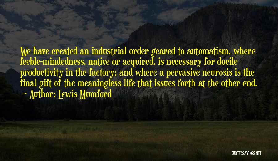 Lewis Mumford Quotes: We Have Created An Industrial Order Geared To Automatism, Where Feeble-mindedness, Native Or Acquired, Is Necessary For Docile Productivity In