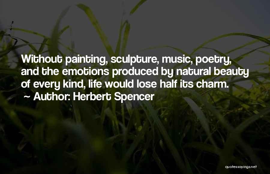 Herbert Spencer Quotes: Without Painting, Sculpture, Music, Poetry, And The Emotions Produced By Natural Beauty Of Every Kind, Life Would Lose Half Its