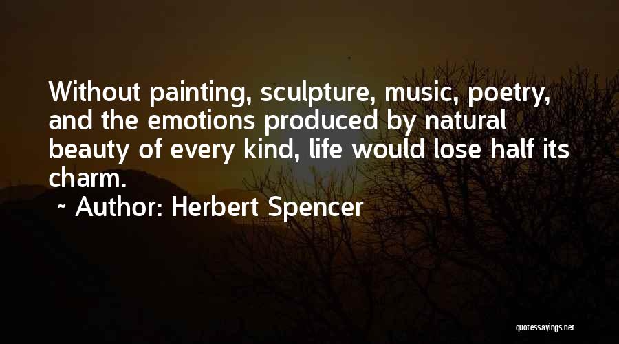 Herbert Spencer Quotes: Without Painting, Sculpture, Music, Poetry, And The Emotions Produced By Natural Beauty Of Every Kind, Life Would Lose Half Its