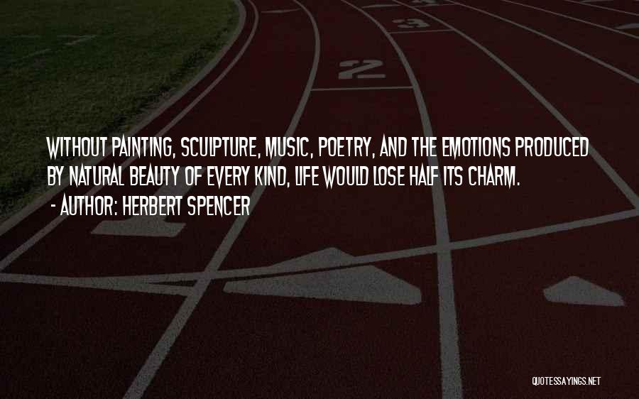 Herbert Spencer Quotes: Without Painting, Sculpture, Music, Poetry, And The Emotions Produced By Natural Beauty Of Every Kind, Life Would Lose Half Its