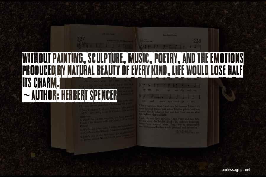 Herbert Spencer Quotes: Without Painting, Sculpture, Music, Poetry, And The Emotions Produced By Natural Beauty Of Every Kind, Life Would Lose Half Its