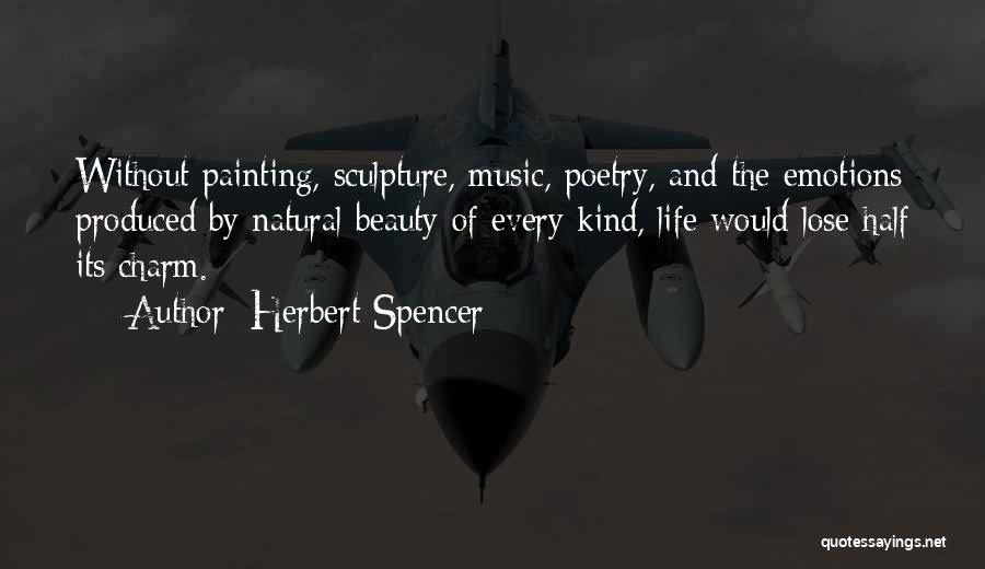 Herbert Spencer Quotes: Without Painting, Sculpture, Music, Poetry, And The Emotions Produced By Natural Beauty Of Every Kind, Life Would Lose Half Its