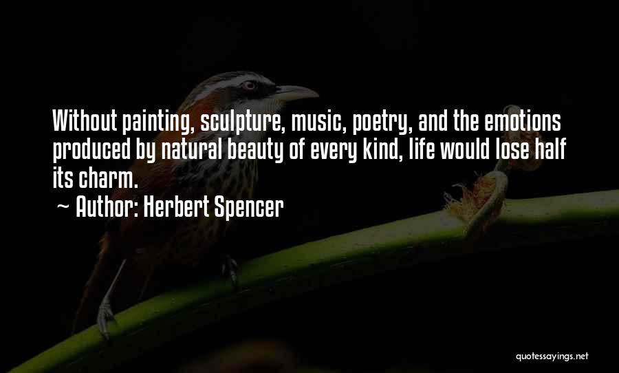 Herbert Spencer Quotes: Without Painting, Sculpture, Music, Poetry, And The Emotions Produced By Natural Beauty Of Every Kind, Life Would Lose Half Its