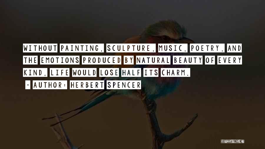 Herbert Spencer Quotes: Without Painting, Sculpture, Music, Poetry, And The Emotions Produced By Natural Beauty Of Every Kind, Life Would Lose Half Its