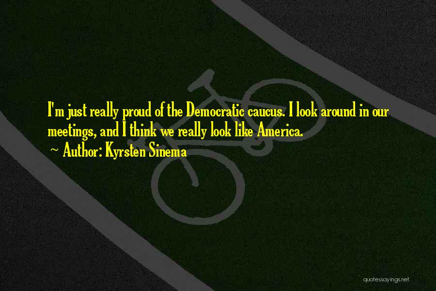 Kyrsten Sinema Quotes: I'm Just Really Proud Of The Democratic Caucus. I Look Around In Our Meetings, And I Think We Really Look