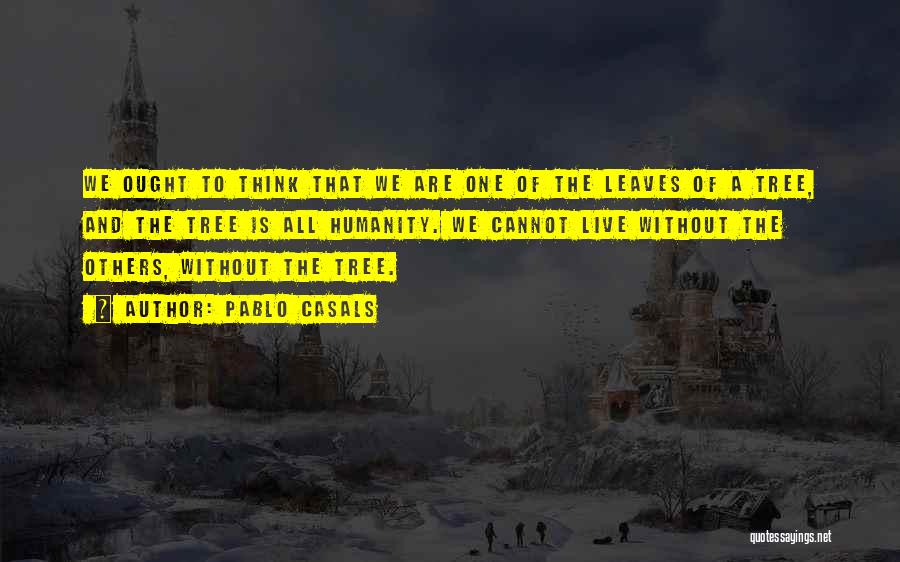 Pablo Casals Quotes: We Ought To Think That We Are One Of The Leaves Of A Tree, And The Tree Is All Humanity.