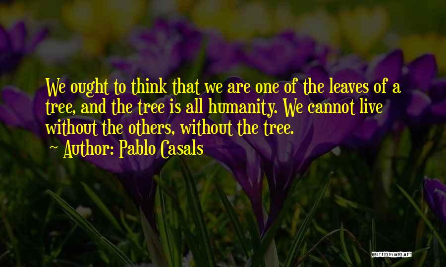 Pablo Casals Quotes: We Ought To Think That We Are One Of The Leaves Of A Tree, And The Tree Is All Humanity.