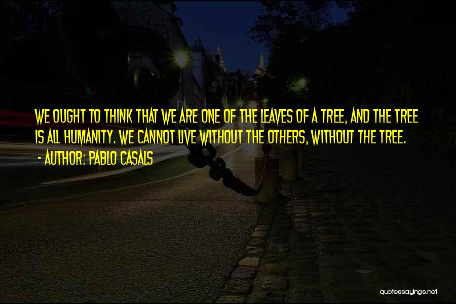 Pablo Casals Quotes: We Ought To Think That We Are One Of The Leaves Of A Tree, And The Tree Is All Humanity.