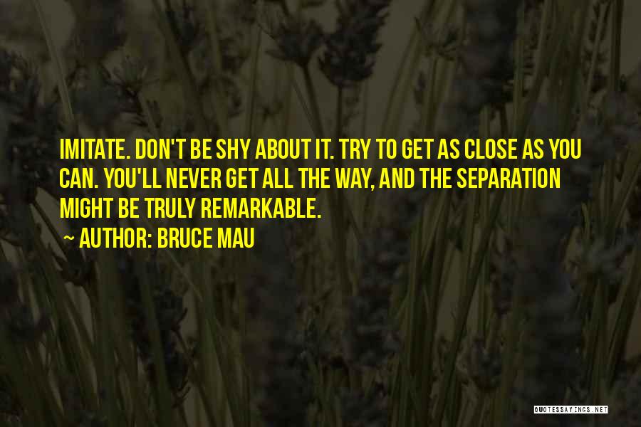 Bruce Mau Quotes: Imitate. Don't Be Shy About It. Try To Get As Close As You Can. You'll Never Get All The Way,