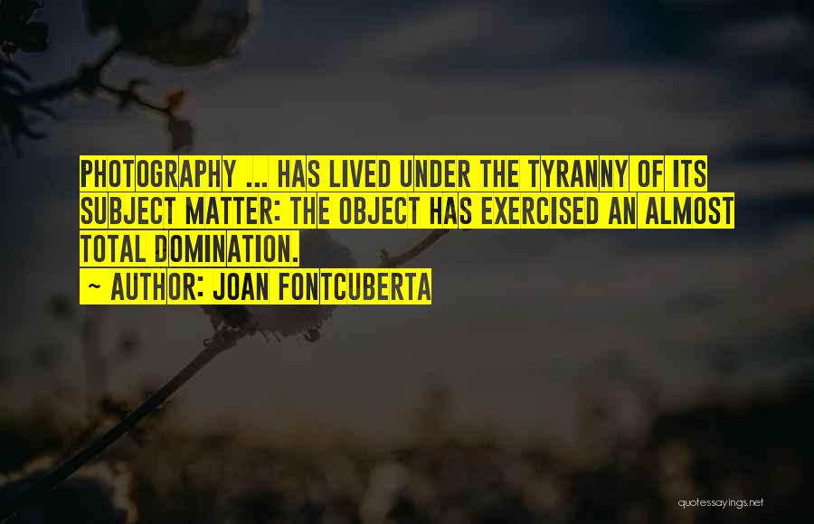 Joan Fontcuberta Quotes: Photography ... Has Lived Under The Tyranny Of Its Subject Matter: The Object Has Exercised An Almost Total Domination.