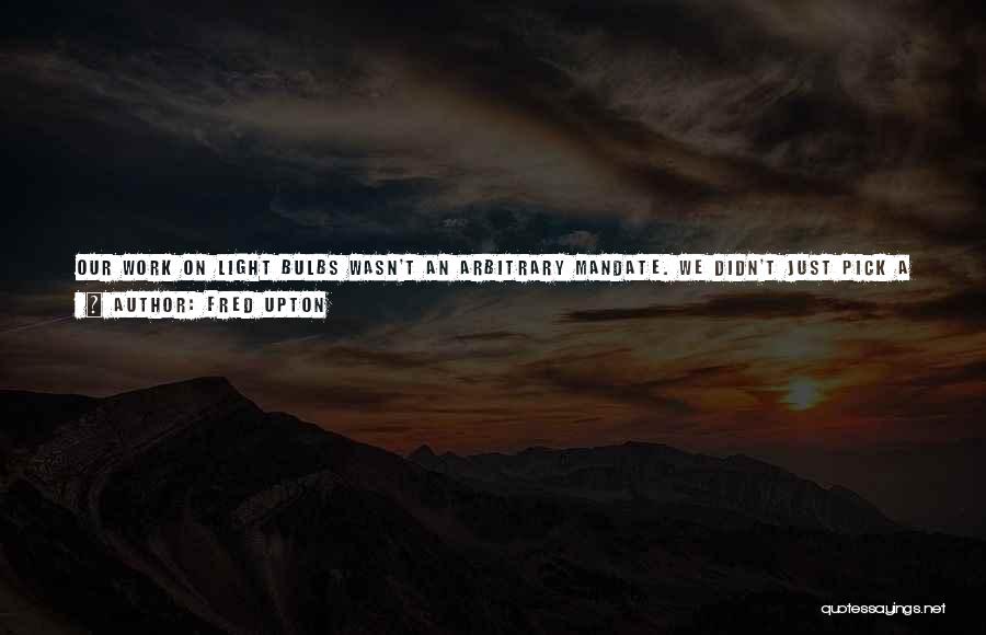 Fred Upton Quotes: Our Work On Light Bulbs Wasn't An Arbitrary Mandate. We Didn't Just Pick A Standard Out Of The Air, Or