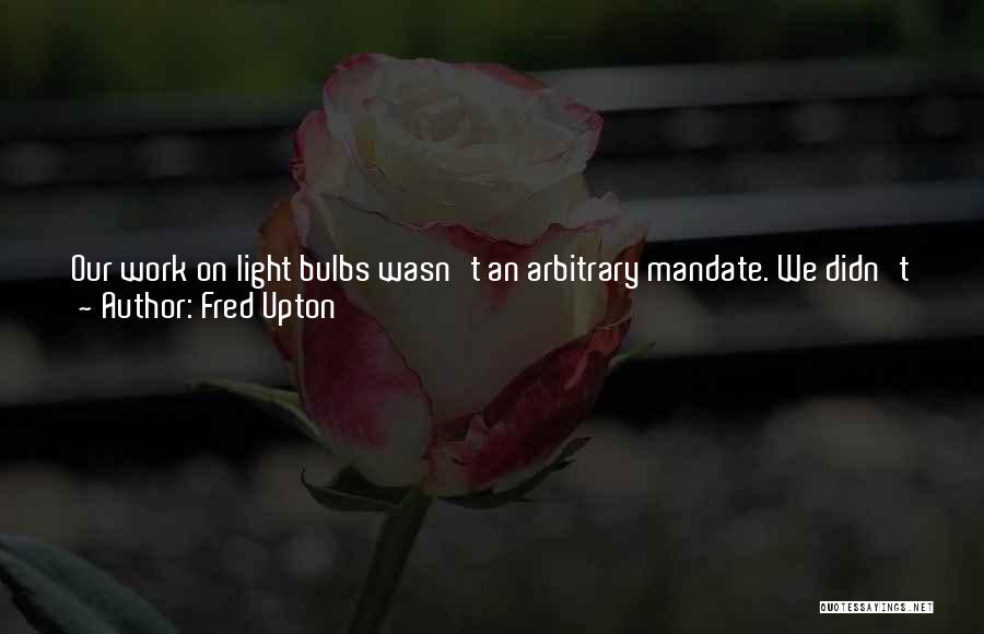 Fred Upton Quotes: Our Work On Light Bulbs Wasn't An Arbitrary Mandate. We Didn't Just Pick A Standard Out Of The Air, Or