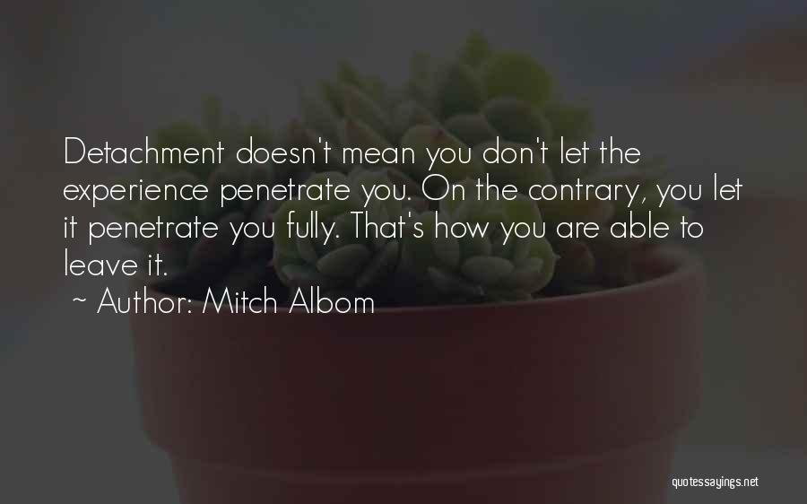 Mitch Albom Quotes: Detachment Doesn't Mean You Don't Let The Experience Penetrate You. On The Contrary, You Let It Penetrate You Fully. That's