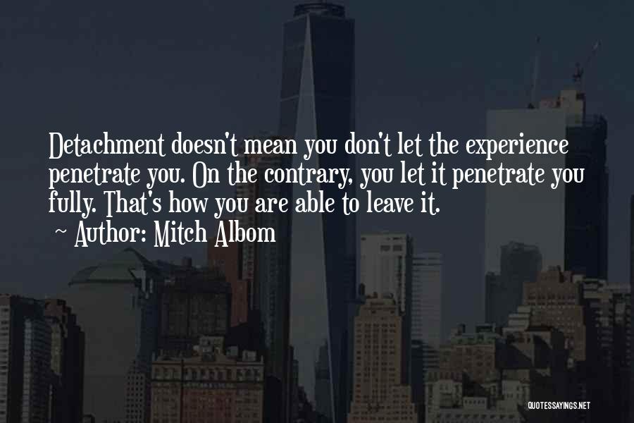 Mitch Albom Quotes: Detachment Doesn't Mean You Don't Let The Experience Penetrate You. On The Contrary, You Let It Penetrate You Fully. That's