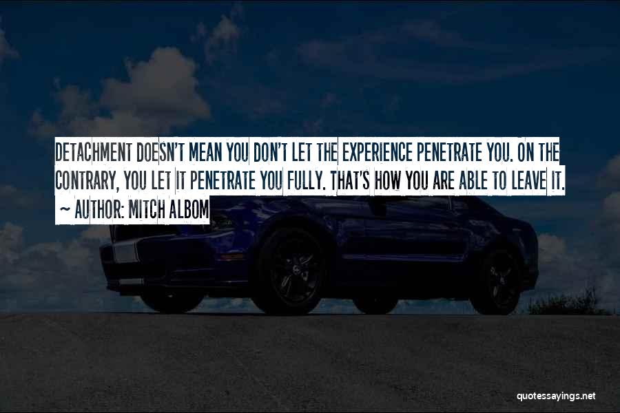 Mitch Albom Quotes: Detachment Doesn't Mean You Don't Let The Experience Penetrate You. On The Contrary, You Let It Penetrate You Fully. That's