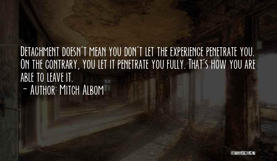 Mitch Albom Quotes: Detachment Doesn't Mean You Don't Let The Experience Penetrate You. On The Contrary, You Let It Penetrate You Fully. That's