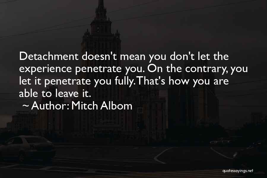 Mitch Albom Quotes: Detachment Doesn't Mean You Don't Let The Experience Penetrate You. On The Contrary, You Let It Penetrate You Fully. That's