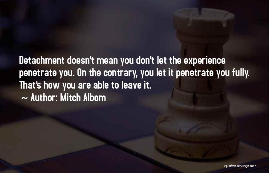 Mitch Albom Quotes: Detachment Doesn't Mean You Don't Let The Experience Penetrate You. On The Contrary, You Let It Penetrate You Fully. That's