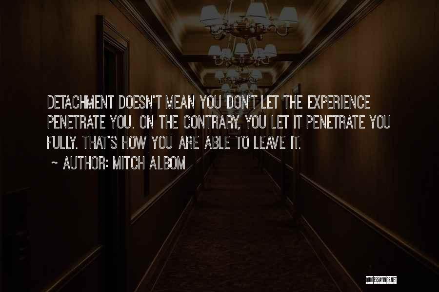 Mitch Albom Quotes: Detachment Doesn't Mean You Don't Let The Experience Penetrate You. On The Contrary, You Let It Penetrate You Fully. That's