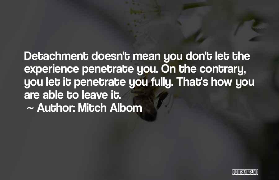 Mitch Albom Quotes: Detachment Doesn't Mean You Don't Let The Experience Penetrate You. On The Contrary, You Let It Penetrate You Fully. That's