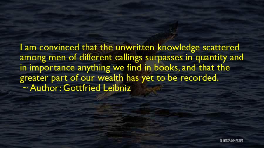 Gottfried Leibniz Quotes: I Am Convinced That The Unwritten Knowledge Scattered Among Men Of Different Callings Surpasses In Quantity And In Importance Anything