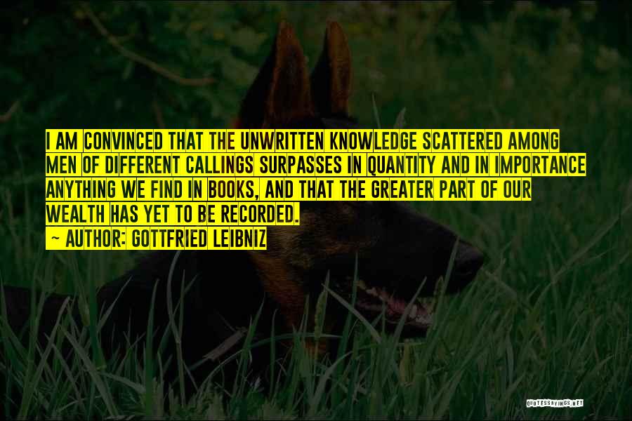 Gottfried Leibniz Quotes: I Am Convinced That The Unwritten Knowledge Scattered Among Men Of Different Callings Surpasses In Quantity And In Importance Anything