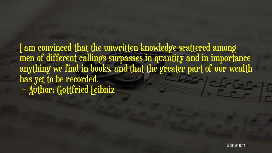 Gottfried Leibniz Quotes: I Am Convinced That The Unwritten Knowledge Scattered Among Men Of Different Callings Surpasses In Quantity And In Importance Anything