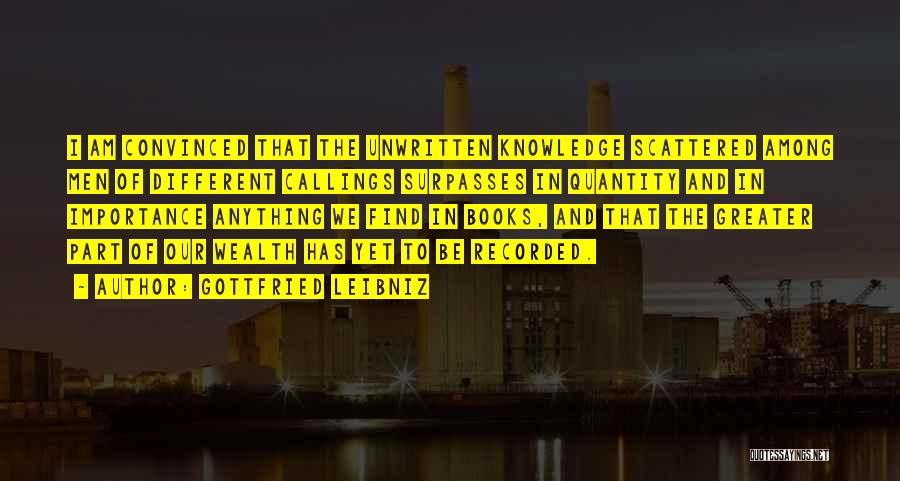 Gottfried Leibniz Quotes: I Am Convinced That The Unwritten Knowledge Scattered Among Men Of Different Callings Surpasses In Quantity And In Importance Anything