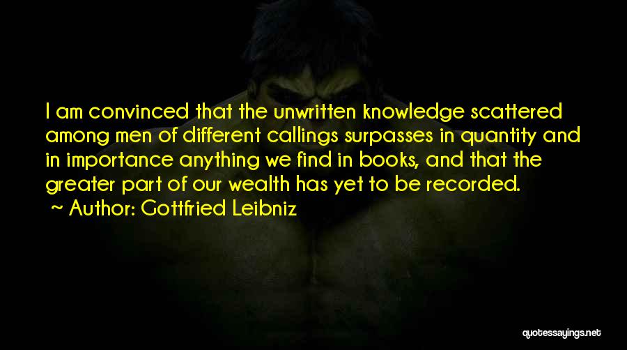 Gottfried Leibniz Quotes: I Am Convinced That The Unwritten Knowledge Scattered Among Men Of Different Callings Surpasses In Quantity And In Importance Anything