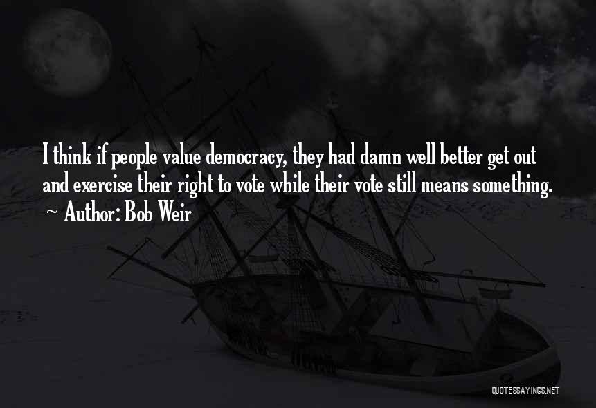 Bob Weir Quotes: I Think If People Value Democracy, They Had Damn Well Better Get Out And Exercise Their Right To Vote While