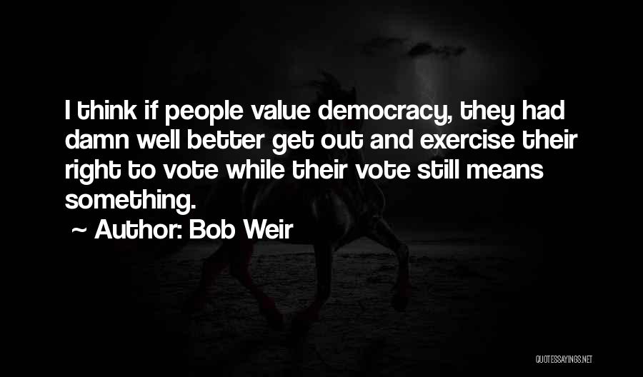 Bob Weir Quotes: I Think If People Value Democracy, They Had Damn Well Better Get Out And Exercise Their Right To Vote While