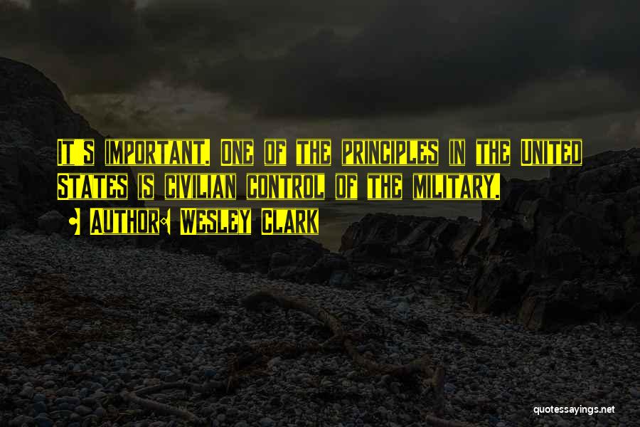Wesley Clark Quotes: It's Important. One Of The Principles In The United States Is Civilian Control Of The Military.