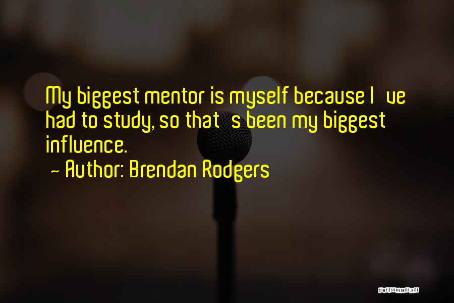Brendan Rodgers Quotes: My Biggest Mentor Is Myself Because I've Had To Study, So That's Been My Biggest Influence.