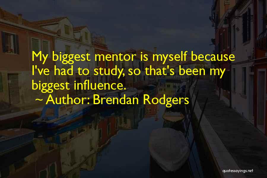 Brendan Rodgers Quotes: My Biggest Mentor Is Myself Because I've Had To Study, So That's Been My Biggest Influence.