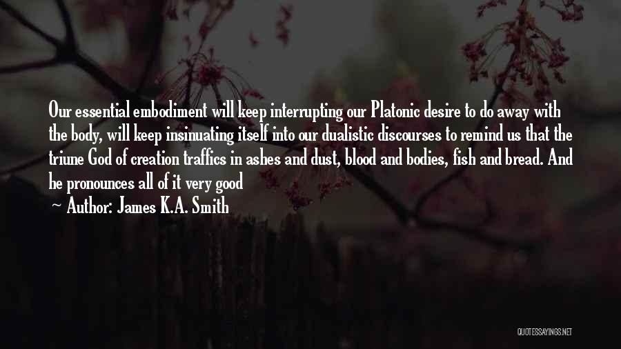 James K.A. Smith Quotes: Our Essential Embodiment Will Keep Interrupting Our Platonic Desire To Do Away With The Body, Will Keep Insinuating Itself Into