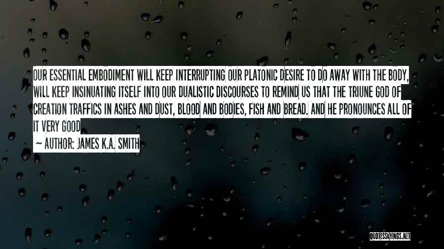 James K.A. Smith Quotes: Our Essential Embodiment Will Keep Interrupting Our Platonic Desire To Do Away With The Body, Will Keep Insinuating Itself Into