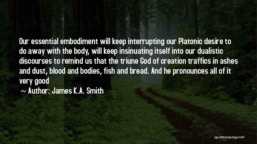James K.A. Smith Quotes: Our Essential Embodiment Will Keep Interrupting Our Platonic Desire To Do Away With The Body, Will Keep Insinuating Itself Into