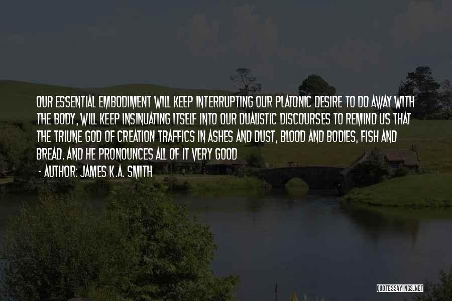 James K.A. Smith Quotes: Our Essential Embodiment Will Keep Interrupting Our Platonic Desire To Do Away With The Body, Will Keep Insinuating Itself Into