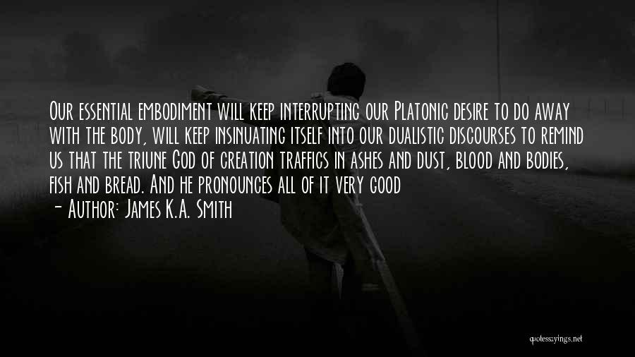 James K.A. Smith Quotes: Our Essential Embodiment Will Keep Interrupting Our Platonic Desire To Do Away With The Body, Will Keep Insinuating Itself Into