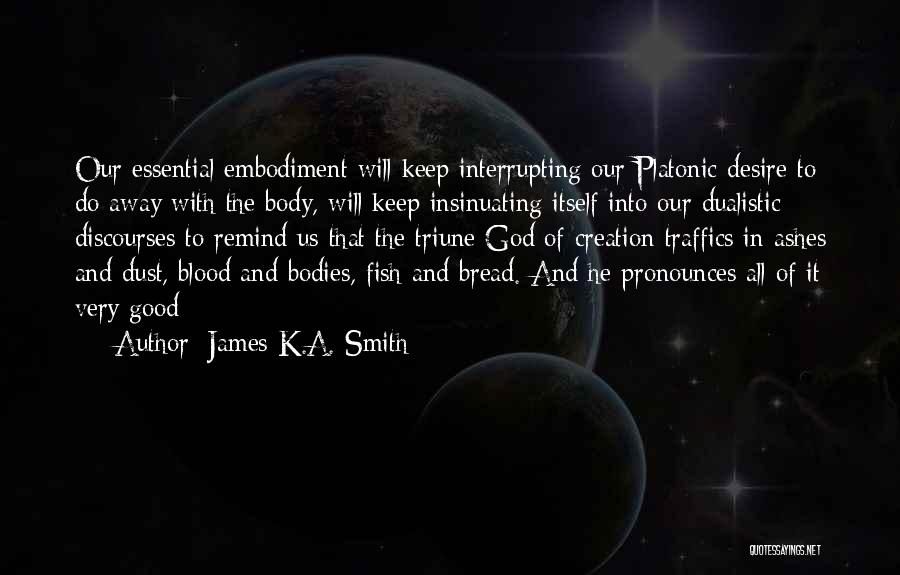 James K.A. Smith Quotes: Our Essential Embodiment Will Keep Interrupting Our Platonic Desire To Do Away With The Body, Will Keep Insinuating Itself Into