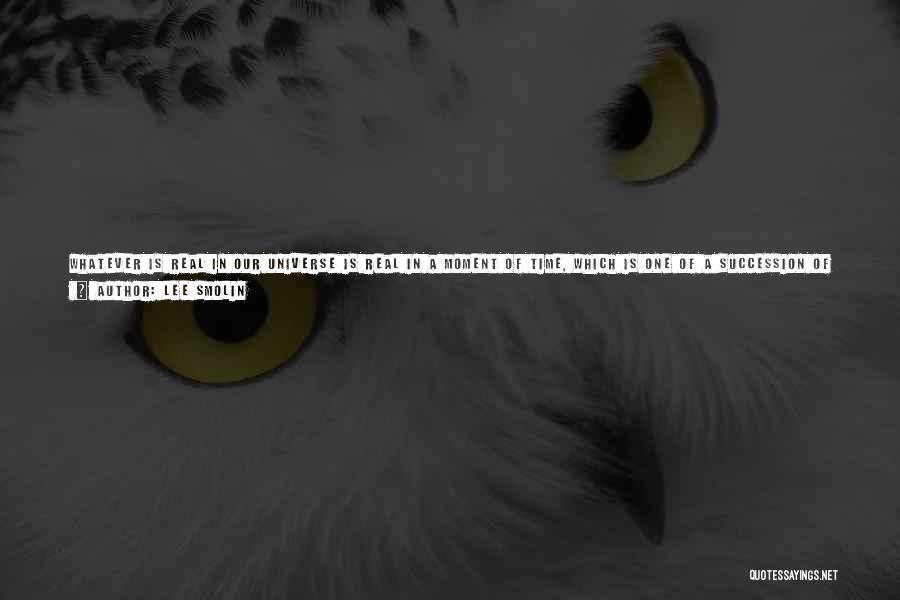 Lee Smolin Quotes: Whatever Is Real In Our Universe Is Real In A Moment Of Time, Which Is One Of A Succession Of