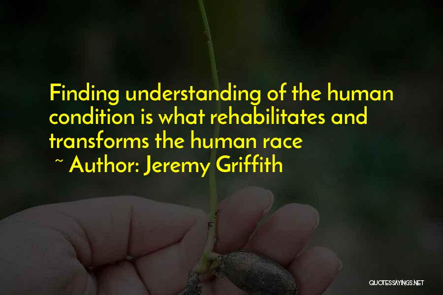 Jeremy Griffith Quotes: Finding Understanding Of The Human Condition Is What Rehabilitates And Transforms The Human Race