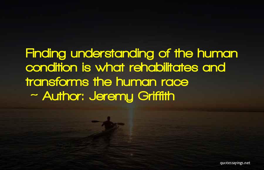 Jeremy Griffith Quotes: Finding Understanding Of The Human Condition Is What Rehabilitates And Transforms The Human Race