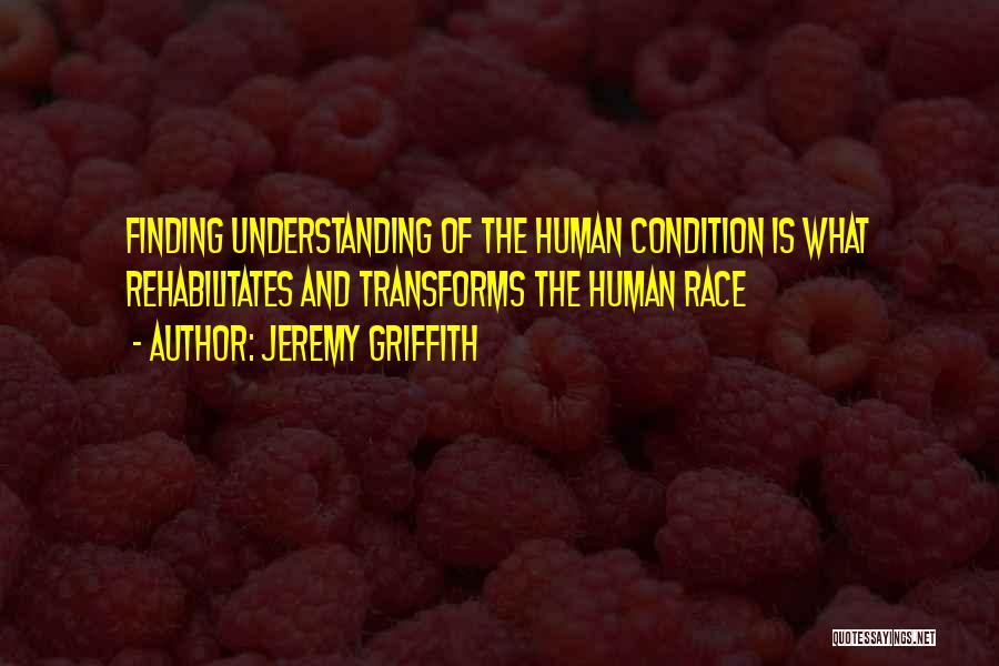 Jeremy Griffith Quotes: Finding Understanding Of The Human Condition Is What Rehabilitates And Transforms The Human Race