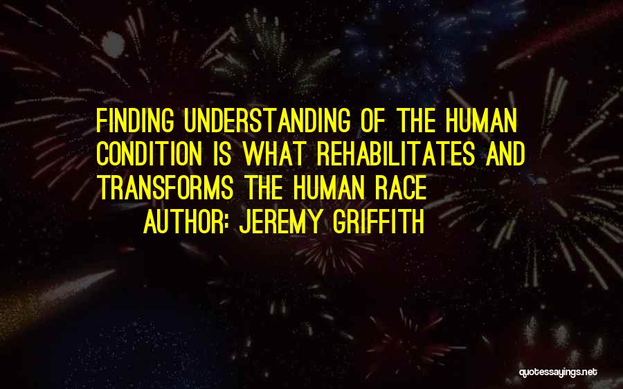 Jeremy Griffith Quotes: Finding Understanding Of The Human Condition Is What Rehabilitates And Transforms The Human Race