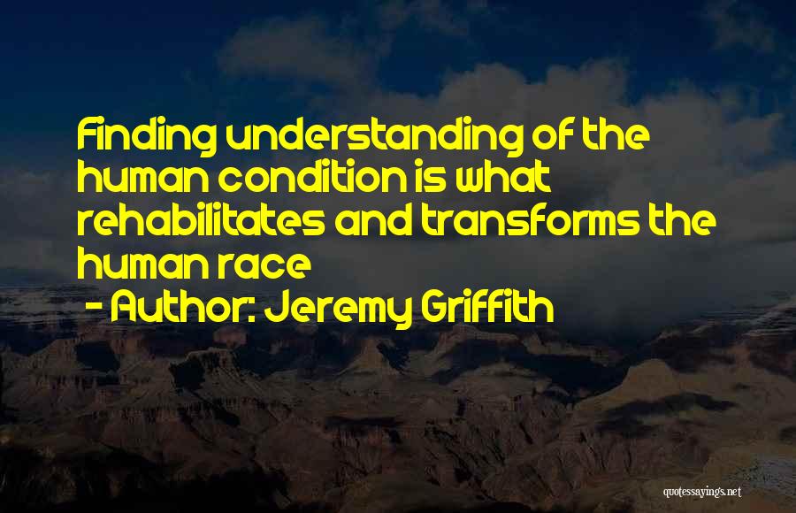 Jeremy Griffith Quotes: Finding Understanding Of The Human Condition Is What Rehabilitates And Transforms The Human Race