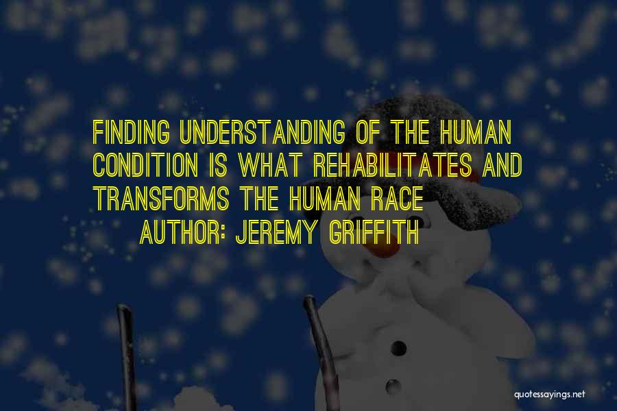 Jeremy Griffith Quotes: Finding Understanding Of The Human Condition Is What Rehabilitates And Transforms The Human Race